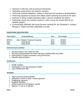  Exposure to write new code according to requirement.
 Automating enhancement and customer scenarios.
 Performing Continues Integration Testing on daily basis and reporting to all stakeholders.
 Performing regression to expose more defects before delivering the product to the client.
 Exposure to writing complex standalone utility in Java for simplifying the solution.
 Automating manual and customer scenario’s which remove the manual effort for the
deadline projects.
 Communicating effectively with across the team including BA, QA, Developer’s, Architect,
Manager’s, Support and other stakeholder’s as well.
EDUCATIONAL QUALIFICATIONS
Examination University/Board Year Percentage
BTECH Uttar Pradesh Technical University 2012 66.96%
SSC State Board 2007 63.80%
HSC State Board 2005 63.50%
Extra-Curricular activities:
 Got spot award in my current job role.
 Got many appreciations from across the team including BSG and Sales.
 Participated in Cricket Tournament and got first prize.
 Attended agile workshop.
Certification:
 ISTQB Certified.
 Participated in one day workshop of UNIX.
 Java Certified from NIIT.
Strengths:
 Team spirit and positive attitude.
 Willingness to learn & Open minded approach.
 Challenging Approach.
 Excellent Flexibility.
 Ability to grab new technology’s quickly.
 Believe in “I can do it” attitude.
Date : Name
 