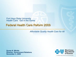 Federal Health Care Reform 2009 Fort Hays State University Health Care:  Get in the Game Affordable Quality Health Care for All An Independent Licensee of the Blue Cross and Blue Shield Association. Sunee N. Mickle Director, Government Relations November 3, 2009 