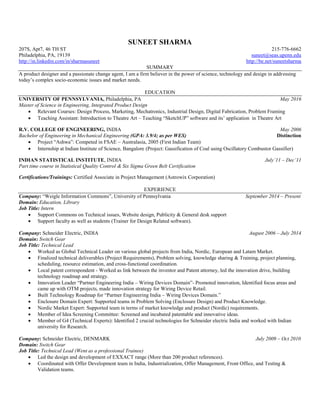 SUNEET SHARMA
207S, Apt7, 46 TH ST 215-776-6662
Philadelphia, PA, 19139 suneet@seas.upenn.edu
http://in.linkedin.com/in/sharmasuneet http://be.net/suneetsharma
SUMMARY
A product designer and a passionate change agent, I am a firm believer in the power of science, technology and design in addressing
today’s complex socio-economic issues and market needs.
EDUCATION
UNIVERSITY OF PENNSYLVANIA, Philadelphia, PA May 2016
Master of Science in Engineering, Integrated Product Design
 Relevant Courses: Design Process, Marketing, Mechatronics, Industrial Design, Digital Fabrication, Problem Framing
 Teaching Assistant: Introduction to Theatre Art – Teaching “SketchUP” software and its’ application in Theatre Art
R.V. COLLEGE OF ENGINEERING, INDIA May 2006
Bachelor of Engineering in Mechanical Engineering (GPA: 3.9/4; as per WES) Distinction
 Project “Ashwa”: Competed in FSAE – Australasia, 2005 (First Indian Team)
 Internship at Indian Institute of Science, Bangalore (Project: Gassification of Coal using Oscillatory Combustor Gassifier)
INDIAN STATISTICAL INSTITUTE, INDIA July’11 – Dec’11
Part time course in Statistical Quality Control & Six Sigma Green Belt Certification
Certifications/Trainings: Certified Associate in Project Management (Astrowix Corporation)
EXPERIENCE
Company: “Weigle Information Commons”, University of Pennsylvania September 2014 – Present
Domain: Education, Library
Job Title: Intern
 Support Commons on Technical issues, Website design, Publicity & General desk support
 Support faculty as well as students (Trainer for Design Related software).
Company: Schneider Electric, INDIA August 2006 – July 2014
Domain: Switch Gear
Job Title: Technical Lead
 Worked as Global Technical Leader on various global projects from India, Nordic, European and Latam Market.
 Finalized technical deliverables (Project Requirements), Problem solving, knowledge sharing & Training, project planning,
scheduling, resource estimation, and cross-functional coordination.
 Local patent correspondent - Worked as link between the inventor and Patent attorney, led the innovation drive, building
technology roadmap and strategy.
 Innovation Leader “Partner Engineering India – Wiring Devices Domain”- Promoted innovation, Identified focus areas and
came up with OTM projects, made innovation strategy for Wiring Device Retail.
 Built Technology Roadmap for “Partner Engineering India – Wiring Devices Domain.”
 Enclosure Domain Expert: Supported teams in Problem Solving (Enclosure Design) and Product Knowledge.
 Nordic Market Expert: Supported team in terms of market knowledge and product (Nordic) requirements.
 Member of Idea Screening Committee: Screened and incubated patentable and innovative ideas.
 Member of G4 (Technical Experts): Identified 2 crucial technologies for Schneider electric India and worked with Indian
university for Research.
Company: Schneider Electric, DENMARK July 2009 – Oct 2010
Domain: Switch Gear
Job Title: Technical Lead (Went as a professional Trainee)
 Led the design and development of EXXACT range (More than 200 product references).
 Coordinated with Offer Development team in India, Industrialization, Offer Management, Front Office, and Testing &
Validation teams.
 