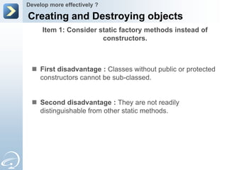 Develop more effectively ?

Creating and Destroying objects
     Item 1: Consider static factory methods instead of
                       constructors.



  First disadvantage : Classes without public or protected
   constructors cannot be sub-classed.


  Second disadvantage : They are not readily
   distinguishable from other static methods.
 