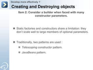 Develop more effectively ?

Creating and Destroying objects
      Item 2: Consider a builder when faced with many
                  constructor parameters.



  Static factories and constructors share a limitation: they
   don’t scale well to large members of optional parameters.


  Traditionally, two patterns are used :
       Telescoping constructor pattern.
       JavaBeans pattern.
 
