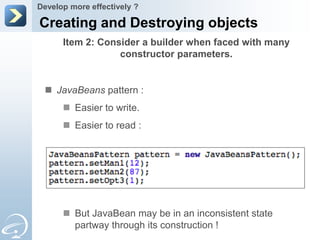 Develop more effectively ?

Creating and Destroying objects
      Item 2: Consider a builder when faced with many
                  constructor parameters.


  JavaBeans pattern :
       Easier to write.
       Easier to read :




       But JavaBean may be in an inconsistent state
        partway through its construction !
 