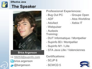 Effective Java

    The Speaker
                         Professional Experiences:
                         - Bug Out PC         - Groupe Open
                         - ADF                - Atos Worldline
                         - Adullact           - Xebia IT
                         - Webpulser
                         - Audaxis
                         Training:
                         - DUT Informatique / Montpellier
                         - Supinfo B3 / Montpellier
                         - Supinfo M1 / Lille
                         - STA Java Lille / Valenciennes
       Brice Argenson
-    59253@supinfo.com   Certifications:
     brice.argenson      - SCJP 6
     @bargenson          - SCWCD 5
 