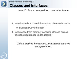 Develop more effectively ?

Classes and Interfaces
        Item 16: Favor composition over inheritance.




   Inheritance is a powerful way to achieve code reuse
        But not always the best !
   Inheritance from ordinary concrete classes across
    package boundaries is dangerous !


       Unlike method invocation, inheritance violates
                      encapsulation.
 