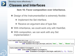 Develop more effectively ?

Classes and Interfaces
        Item 16: Favor composition over inheritance.

   Design of the InstrumentedSet is extremely flexible :
        Implement the Set interface.
        Receive an argument also of type Set.
   With inheritance, we could work only with HashSet.
   With composition, we can work with any Set
    implementation !
 