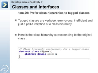 Develop more effectively ?

Classes and Interfaces
     Item 20: Prefer class hierarchies to tagged classes.

   Tagged classes are verbose, error-prone, inefficient and
    just a pallid imitation of a class hierarchy.


   Here is the class hierarchy corresponding to the original
    class :
 