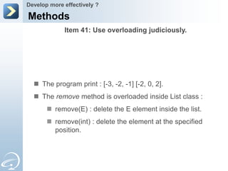 Develop more effectively ?

Methods
             Item 41: Use overloading judiciously.




   The program print : [-3, -2, -1] [-2, 0, 2].
   The remove method is overloaded inside List class :
        remove(E) : delete the E element inside the list.
        remove(int) : delete the element at the specified
         position.
 