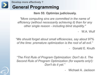 Develop more effectively ?

General Programming
                  Item 55: Optimize judiciously.
      "More computing sins are committed in the name of
    efficiency (without necessarily achieving it) than for any
          other single reason - including blind stupidity."
                                                    - W.A. Wulf

   “We should forget about small efficiencies, say about 97%
    of the time: premature optimization is the root of all evil.”
                                             - Donald E. Knuth

   “The First Rule of Program Optimization: Don't do it. The
   Second Rule of Program Optimization (for experts only!):
                        Don't do it yet.”
                                         - Michael A. Jackson
 