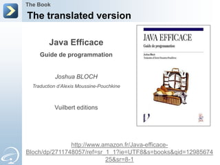 The Book

The translated version

         Java Efficace
     Guide de programmation


           Joshua BLOCH
  Traduction d’Alexis Moussine-Pouchkine



           Vuilbert editions




               http://www.amazon.fr/Java-efficace-
Bloch/dp/2711748057/ref=sr_1_1?ie=UTF8&s=books&qid=12985674
                           25&sr=8-1
 