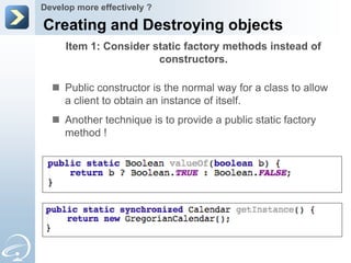 Develop more effectively ?

Creating and Destroying objects
     Item 1: Consider static factory methods instead of
                       constructors.

   Public constructor is the normal way for a class to allow
    a client to obtain an instance of itself.
   Another technique is to provide a public static factory
    method !
 