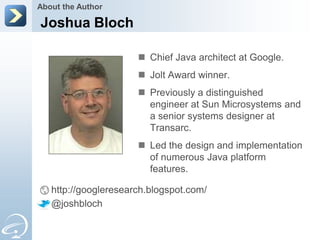 About the Author

Joshua Bloch

                       Chief Java architect at Google.
                       Jolt Award winner.
                       Previously a distinguished
                        engineer at Sun Microsystems and
                        a senior systems designer at
                        Transarc.
                       Led the design and implementation
                        of numerous Java platform
                        features.

   http://googleresearch.blogspot.com/
   @joshbloch
 