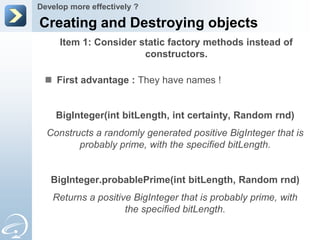 Develop more effectively ?

Creating and Destroying objects
     Item 1: Consider static factory methods instead of
                       constructors.

  First advantage : They have names !


    BigInteger(int bitLength, int certainty, Random rnd)
  Constructs a randomly generated positive BigInteger that is
         probably prime, with the specified bitLength.


   BigInteger.probablePrime(int bitLength, Random rnd)
   Returns a positive BigInteger that is probably prime, with
                    the specified bitLength.
 