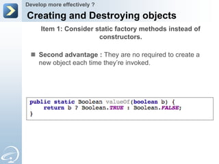 Develop more effectively ?

Creating and Destroying objects
     Item 1: Consider static factory methods instead of
                       constructors.

  Second advantage : They are no required to create a
   new object each time they’re invoked.
 
