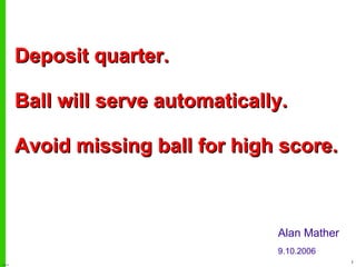 Deposit quarter. Ball will serve automatically. Avoid missing ball for high score. Alan Mather 9.10.2006 