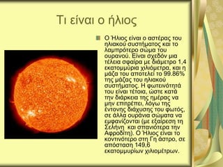 Τι είναι ο ήλιος
Ο Ήλιος είναι ο αστέρας του
ηλιακού συστήματος και το
λαμπρότερο σώμα του
ουρανού. Είναι σχεδόν μια
τέλεια σφαίρα με διάμετρο 1,4
εκατομμύρια χιλιόμετρα, και η
μάζα του αποτελεί το 99.86%
της μάζας του ηλιακού
συστήματος. Η φωτεινότητά
του είναι τέτοια, ώστε κατά
την διάρκεια της ημέρας να
μην επιτρέπει, λόγω της
έντονης διάχυσης του φωτός,
σε άλλα ουράνια σώματα να
εμφανίζονται (με εξαίρεση τη
Σελήνη και σπανιότερα την
Αφροδίτη). Ο Ήλιος είναι το
κοντινότερο στη Γη άστρο, σε
απόσταση 149,6
εκατομμυρίων χιλιομέτρων.
 