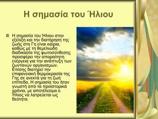 Η σημασία του Ήλιου
Η σημασία του Ήλιου στην
εξέλιξη και την διατήρηση της
ζωής στη Γη είναι καίρια,
καθώς με τη θεμελιώδη
διαδικασία της φωτοσύνθεσης
προσφέρει την απαραίτητη
ενέργεια για την ανάπτυξη των
ζωντανών οργανισμών.
Επίσης διατηρεί την
επιφανειακή θερμοκρασία της
Γης σε ανεκτά για τη ζωή
επίπεδα. Η σημασία του ήταν
γνωστή από τα προϊστορικά
χρόνια, με αποτέλεσμα ο
Ήλιος να λατρεύεται ως
θεότητα.
 