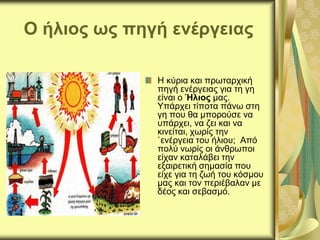 Ο ήλιος ως πηγή ενέργειας
Η κύρια και πρωταρχική
πηγή ενέργειας για τη γη
είναι ο Ήλιος μας.
Υπάρχει τίποτα πάνω στη
γη που θα μπορούσε να
υπάρχει, να ζει και να
κινείται, χωρίς την
`ενέργεια του ήλιου; Από
πολύ νωρίς οι άνθρωποι
είχαν καταλάβει την
εξαιρετική σημασία που
είχε για τη ζωή του κόσμου
μας και τον περιέβαλαν με
δέος και σεβασμό.
 