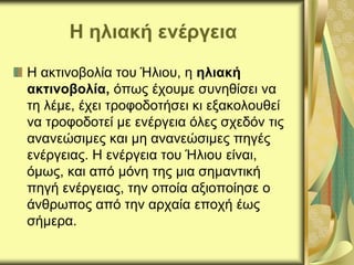 Η ηλιακή ενέργεια
Η ακτινοβολία του Ήλιου, η ηλιακή
ακτινοβολία, όπως έχουμε συνηθίσει να
τη λέμε, έχει τροφοδοτήσει κι εξακολουθεί
να τροφοδοτεί με ενέργεια όλες σχεδόν τις
ανανεώσιμες και μη ανανεώσιμες πηγές
ενέργειας. Η ενέργεια του Ήλιου είναι,
όμως, και από μόνη της μια σημαντική
πηγή ενέργειας, την οποία αξιοποίησε ο
άνθρωπος από την αρχαία εποχή έως
σήμερα.
 