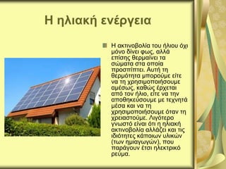 Η ηλιακή ενέργεια
Η ακτινοβολία του ήλιου όχι
μόνο δίνει φως, αλλά
επίσης θερμαίνει τα
σώματα στα οποία
προσπίπτει. Αυτή τη
θερμότητα μπορούμε είτε
να τη χρησιμοποιήσουμε
αμέσως, καθώς έρχεται
από τον ήλιο, είτε να την
αποθηκεύσουμε με τεχνητά
μέσα και να τη
χρησιμοποιήσουμε όταν τη
χρειαστούμε. Λιγότερο
γνωστό είναι ότι η ηλιακή
ακτινοβολία αλλάζει και τις
ιδιότητες κάποιων υλικών
(των ημιαγωγών), που
παράγουν έτσι ηλεκτρικό
ρεύμα.
 