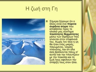 Η ζωή στη Γη
Σήμερα ξέρουμε ότι ο
ήλιος είναι ένα πύρινο
ουράνιο σώμα που
αποβάλλει προς το
ηλιακό μας σύστημα
ποσότητες θερμότητας
μέσω των εκρήξεων που
γίνονται στην επιφάνειά
του. Χωρίς τον ήλιο η γη
θα ήταν ένας μικρός,
παγωμένος, νεκρός
πλανήτης, και ότι όλα
όσα βρίσκονται πάνω σ’
αυτήν και την πλουτίζουν
με την ποικιλία και τη
ζωή τους οφείλουν την
ύπαρξή τους στον ήλιο.
 