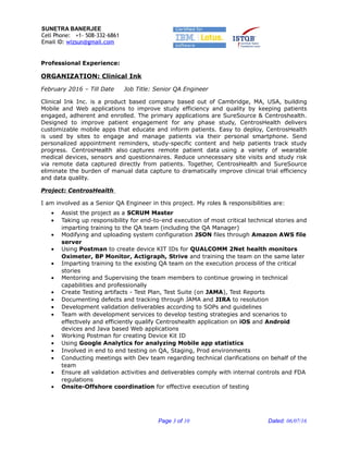 SUNETRA BANERJEE
Cell Phone: +1- 508-332-6861
Email ID: wizsun@gmail.com
Professional Experience:
ORGANIZATION: Clinical Ink
February 2016 – Till Date Job Title: Senior QA Engineer
Clinical Ink Inc. is a product based company based out of Cambridge, MA, USA, building
Mobile and Web applications to improve study efficiency and quality by keeping patients
engaged, adherent and enrolled. The primary applications are SureSource & Centroshealth.
Designed to improve patient engagement for any phase study, CentrosHealth delivers
customizable mobile apps that educate and inform patients. Easy to deploy, CentrosHealth
is used by sites to engage and manage patients via their personal smartphone. Send
personalized appointment reminders, study-specific content and help patients track study
progress. CentrosHealth also captures remote patient data using a variety of wearable
medical devices, sensors and questionnaires. Reduce unnecessary site visits and study risk
via remote data captured directly from patients. Together, CentrosHealth and SureSource
eliminate the burden of manual data capture to dramatically improve clinical trial efficiency
and data quality.
Project: CentrosHealth
I am involved as a Senior QA Engineer in this project. My roles & responsibilities are:
• Assist the project as a SCRUM Master
• Taking up responsibility for end-to-end execution of most critical technical stories and
imparting training to the QA team (including the QA Manager)
• Modifying and uploading system configuration JSON files through Amazon AWS file
server
• Using Postman to create device KIT IDs for QUALCOMM 2Net health monitors
Oximeter, BP Monitor, Actigraph, Strive and training the team on the same later
• Imparting training to the existing QA team on the execution process of the critical
stories
• Mentoring and Supervising the team members to continue growing in technical
capabilities and professionally
• Create Testing artifacts - Test Plan, Test Suite (on JAMA), Test Reports
• Documenting defects and tracking through JAMA and JIRA to resolution
• Development validation deliverables according to SOPs and guidelines
• Team with development services to develop testing strategies and scenarios to
effectively and efficiently qualify Centroshealth application on iOS and Android
devices and Java based Web applications
• Working Postman for creating Device Kit ID
• Using Google Analytics for analyzing Mobile app statistics
• Involved in end to end testing on QA, Staging, Prod environments
• Conducting meetings with Dev team regarding technical clarifications on behalf of the
team
• Ensure all validation activities and deliverables comply with internal controls and FDA
regulations
• Onsite-Offshore coordination for effective execution of testing
Page 3 of 10 Dated: 06/07/16
 