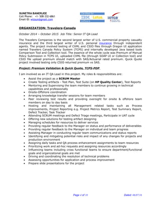 SUNETRA BANERJEE
Cell Phone: +1- 508-332-6861
Email ID: wizsun@gmail.com
ORGANIZATION: Travelers-Canada
October 2014 – October 2015 Job Title: Senior IT QA Lead
The Travelers Companies is the second largest writer of U.S. commercial property casualty
insurance and the third largest writer of U.S. personal insurance through independent
agents. The project involved testing of CXML and CSIO files through Dragon UI application
named Travelers Canada Policy System (TCPS) and internally developed Java based tools
Comparison Tool and Collection tool. The essence of the whole cycle was Premium of Manual
Policy Submission in TCPS UI, uploaded CXML file (through SOAP UI or Collection tool) and
CSIO file upload premium should match with SAS/Actuarial rated premium. Quick Quote
project involved testing only CSIO returned premium vs SAS.
Project: Premium Validation & Quick Quote, TCPS-PDP
I am involved as an IT QA Lead in this project. My roles & responsibilities are:
• Assist the project as a SCRUM Master
• Create Testing artifacts - Test Plan, Test Suite (on HP Quality Center), Test Reports
• Mentoring and Supervising the team members to continue growing in technical
capabilities and professionally
• Onsite-Offshore coordination
• Arranging knowledge transfer sessions for team members
• Peer reviewing test results and providing oversight for onsite & offshore team
members on day to day basis
• Hosting and maintaining all Management related tasks such as Process
improvements, Project Reporting e.g. Project Metrics Report, Test Summary Report,
Defect Tracker, Task Tracker
• Attending SCRUM meetings and Defect Triage meetings, Participate in UAT cycle
• Offering new solutions for testing artifact designing
• Managing schedules for resources to deliver services
• Providing regular feedback to the Manager on status and performance of deliverables
• Providing regular feedback to the Manager on individual and team progress
• Assisting Manager in conducting regular team communications and status reports
• Identifying and mitigating potential risks and impact of any changes for projects and
production environment
• Assigning daily tasks and QA process enhancement assignments to team resources
• Prioritizing work and ad-hoc requests and assigning resources accordingly
• Influencing teams including cross functional teams to ensure department/functional
goals and organizational goals are met
• Driving and coordinating the resolution of technical problems
• Assessing opportunities for application and process improvement
• Prepare slide presentations for the project
Page 4 of 10 Dated: 06/07/16
 