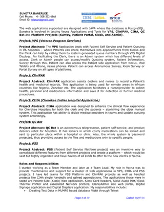 SUNETRA BANERJEE
Cell Phone: +1- 508-332-6861
Email ID: wizsun@gmail.com
The web applications supported are designed with JAVA where the database is PostgreSQL.
Sunetra is involved in testing Vecna Applications and Tools for VPS, CliniPAK, CIHA, QC
Bot and Platform Projects (Survey, Patient Portal, Kiosk, and Admin).
Project: VPS (Veteran Program Services)
Project Abstract: The VPS Application deals with Patient Self Service and Patient Queuing
in VA hospitals – where Patients can check themselves into appointments from Kiosks and
the Clerk can help by calling them by system generated queue numbers through VPS Digital
Displays. For facilitating the Clerk, there is an Admin system which has different levels of
access. Clerk or Admin people can access/modify Queuing system, Patient Information,
Survey through this. Patient can also access the Patient side application from Nexus, iPad
Tablets and iPhone, nexus phones. Patient can access Anonymous Survey, Kiosk Survey or
Portal Survey on all types of platforms.
Project: CliniPAK
Project Abstract: CliniPAK application assists doctors and nurses to record a Patient’s
health and medicinal records. This application is being used for remote areas in African
countries like Nigeria, Zanzibar etc. The application facilitates a nurse/provider to collect
health, personal and medications information and save it for detection or further medical
procedures.
Project: CIHA (Cherokee Indian Hospital Application)
Project Abstract: CIHA application was designed to enhance the clinical flow experience
for Cherokee Hospitals for both the clerk and the patients – abolishing the older manual
system. This application has ability to divide medical providers in teams and update queuing
system accordingly.
Project: QC Bot
Project Abstract: QC Bot is an autonomous telepresence, patient self-service, and product
delivery robot for hospitals. It has lockers in which costly medications can be locked and
sent to particular place within a hospital or clinic. Also, the whole system is password
protected, thus providing access to the files and medications only to specific people.
Project: PSS
Project Abstract: PSS (Patient Self Service Platform project) was an inventive way to
consolidate different features from different projects and create a platform – which would be
vast but highly organized and have flavors of all kinds to offer to the new clients of Vecna.
Roles and Responsibilities
I started working as a Team Member and later as a Team Lead. My role in Vecna was to
provide maintenance and support for a cluster of web applications in VPS, CIHA and PSS
projects. I have led teams for PSS Platform and CliniPAK projects as well as handled
projects like CIHA single handedly and gained appreciations. The applications those were in
scope are Patient Side (Kiosk) Web Application, Kiosk Card Readers, Kiosk Audio Port, Kiosk
Thermal Printer and associated Network printers, Clerk/Admin side web portal, Digital
Signage application and Digital Displays application. My responsibilities include:
• Creating Test Data in MUMPS based database VistA through Telnet
Page 6 of 10 Dated: 06/07/16
 