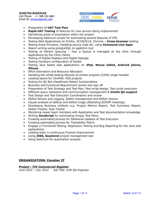 SUNETRA BANERJEE
Cell Phone: +1- 508-332-6861
Email ID: wizsun@gmail.com
• Preparation of UAT Test Plan
• Rapid UAT Testing of features for new servers being implemented
• Identifying areas of automation within the project
• Developing Selenium scripts for automating several features of VPS
• Testing Web Applications on Firefox, IE7/8/9/10, Chrome – Cross-browser testing
• Testing Kiosk firmware, installing source code etc. using Command Line Apps
• Report writing using postgreSQL on pgAdmin tool
• Testing of Patient Queuing – how a Queue is managed at the clinic through
applications by the Clinic Clerks
• Testing of Digital Displays and Digital Signage
• Testing hardware configuration of Kiosks
• Testing Java based web applications on iPad, Nexus tablet, Android phone,
iPhone
• Effort Estimation and Resource Allocation
• Handling the whole testing lifecycle of certain projects (CIHA) single handed
• Leading teams for CliniPAK, PSS projects
• Testing for QC Bot (Healthcare Robot) functionalities
• Business and functional Requirement review and sign off
• Preparation of Test Strategy and Test Plan, Test script design, Test script execution
• Offshore query resolution and communication management & Onsite QA support
• Test Design and Test Execution Coordination and review
• Defect Review and Logging, Defect management and Defect closure
• Causal analysis of defects and Defect triage (Attending SCRUM meetings)
• Developing Business artifacts e.g. Project Metrics Report, Test Summary Report,
Defect Tracker, Task Tracker
• Mentoring newer team members with Application and Test documentation knowledge
• Writing JavaScript for automating Unique Test Plans
• Creating automated process for Statistical Updates of Test Execution
• Creating automated process for Traceability Matrix
• Engage in Functional Testing, Regression Testing and Bug Reporting for the Java web
applications.
• Leading team in continuous Process Improvement
• Using JIRA, Goalmind project management tool
• Using Selenium for automation purpose
ORGANIZATION: Cavalier IT
Project : TJX Commercial Register
June 2012 – July 2012 Job Title: S/W QA Engineer
Page 7 of 10 Dated: 06/07/16
 