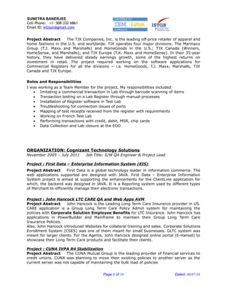 SUNETRA BANERJEE
Cell Phone: +1- 508-332-6861
Email ID: wizsun@gmail.com
Project Abstract The TJX Companies, Inc. is the leading off-price retailer of apparel and
home fashions in the U.S. and worldwide. TJX operates four major divisions: The Marmaxx
Group (T.J. Maxx and Marshalls) and HomeGoods in the U.S.; TJX Canada (Winners,
HomeSense, and Marshalls); and TJX Europe (T.K. Maxx and HomeSense). In their 35-year
history, they have delivered steady earnings growth, some of the highest returns on
investment in retail. The project required working on the software applications for
Commercial Registers for all the divisions – i.e. HomeGoods, T.J. Maxx, Marshalls, TJX
Canada and TJX Europe.
Roles and Responsibilities
I was working as a Team Member for the project. My responsibilities included:
• Imitating a commercial transaction in Lab through barcode scanning of items
• Transaction testing on a Lab Register through manual processes
• Installation of Register software in Test Lab
• Troubleshooting for connection issues of ports
• Mapping of test receipts received from the register with requirements
• Working on French Test Lab
• Performing transactions with credit, debit, MSR, chip cards
• Data Collection and Lab closure at the EOD
ORGANIZATION: Cognizant Technology Solutions
November 2005 – July 2011 Job Title: S/W QA Engineer & Project Lead
Project : First Data – Enterprise Information System (EIS)
Project Abstract First Data is a global technology leader in information commerce. The
web applications supported are designed with JAVA. First Data – Enterprise Information
System project is aimed at supporting the enhancements for the ClientLine application for
which, the backend was designed in JAVA. It is a Reporting system used by different types
of Merchant to efficiently manage their electronic transactions.
Project : John Hancock LTC CARE QA and Web Apps AVM
Project Abstract John Hancock is the Leading Long Term Care Insurance provider in US.
CARE application is a Group Long Term Care Policy Admin system for maintaining the
policies with Corporate Solution Employee Benefits for LTC Insurance. John Hancock has
applications in PowerBuilder and Mainframe to maintain their Group Long Term Care
Insurance Policies.
Also, John Hancock introduced Websites for collateral training and sales. Corporate Solutions
Enrollment System (CSES) was one of them meant for small businesses. GLTC system was
meant for larger clients. For the Agents, John Hancock designed online portal (E-Hansel) to
showcase their Long Term Care products and facilitate their clients.
Project : CUNA IVPA R4 Stabilization
Project Abstract The CUNA Mutual Group is the leading provider of financial services to
credit unions. CUNA was planning to move their existing policies to another server as the
current server was not capable of maintaining the bulk load of policies
Page 8 of 10 Dated: 06/07/16
 