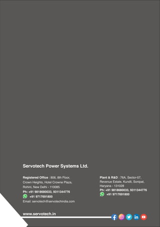 www.servotech.in
Servotech Power Systems Ltd.
Registered Ofﬁce : 806, 8th Floor,
Crown Heights, Hotel Crowne Plaza,
Rohini, New Delhi - 110085
Ph: +91 9818680033, 9311344776
+91 9717691800
Email: servotech@servotechindia.com
Plant & R&D : 76A, Sector-57,
Revenue Estate, Kundli, Sonipat,
Haryana - 131028
Ph: +91 9818680033, 9311344776
+91 9717691800
 