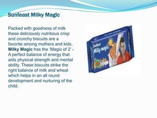 Sunfeast Milky Magic

Packed with goodness of milk
these deliciously nutritious crisp
and crunchy biscuits are a
favorite among mothers and kids.
Milky Magic has the ‘Magic of 2’ -
A perfect balance of energy that
aids physical strength and mental
ability. These biscuits strike the
right balance of milk and wheat
which helps in an all round
development and nurturing of the
child.
 