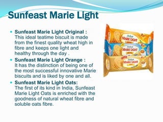 Sunfeast Marie Light
 Sunfeast Marie Light Original :
  This ideal teatime biscuit is made
  from the finest quality wheat high in
  fibre and keeps one light and
  healthy through the day .
 Sunfeast Marie Light Orange :
  It has the distinction of being one of
  the most successful innovative Marie
  biscuits and is liked by one and all.
 Sunfeast Marie Light Oats:
  The first of its kind in India, Sunfeast
  Marie Light Oats is enriched with the
  goodness of natural wheat fibre and
  soluble oats fibre.
 