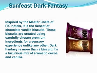 Sunfeast Dark Fantasy

Inspired by the Master Chefs of
ITC hotels, it is the richest of
chocolate vanilla biscuits. These
biscuits are created using
carefully chosen premium
ingredients for a sensory
experience unlike any other. Dark
Fantasy is more than a biscuit, it‟s
a luxurious mix of aromatic cocoa
and vanilla.
 
