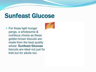 Sunfeast Glucose
 For those light hunger
  pangs, a wholesome &
  nutritious choice as these
  golden brown biscuits are
  made from the best quality
  wheat. Sunfeast Glucose
  biscuits are ideal not just for
  kids but for adults too.
 