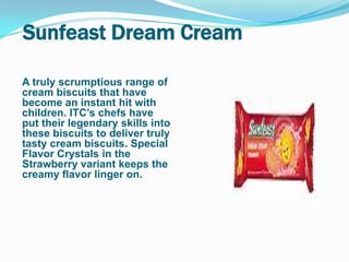 Sunfeast Dream Cream

A truly scrumptious range of
cream biscuits that have
become an instant hit with
children. ITC‟s chefs have
put their legendary skills into
these biscuits to deliver truly
tasty cream biscuits. Special
Flavor Crystals in the
Strawberry variant keeps the
creamy flavor linger on.
 