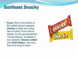 Sunfeast Snacky


 Bigger than most others in
  the salted biscuit category,
  Snacky is light and crispy
  like no other. From kids to
  adults, it’s the quintessential
  ‘Family Biscuit’. Available in
  two variants, Classic salted
  and Chilli flakes - the very
  first of its kind in India.
 