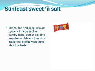 Sunfeast sweet 'n salt


 These thin and crisp biscuits
  come with a distinctive
  sundry taste, that of salt and
  sweetness. A bite into one of
  these one keeps wondering
  about its taste!
 