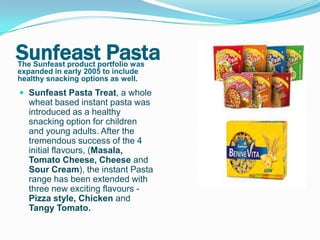 Sunfeast Pasta
The Sunfeast product portfolio was
expanded in early 2005 to include
healthy snacking options as well.
 Sunfeast Pasta Treat, a whole
  wheat based instant pasta was
  introduced as a healthy
  snacking option for children
  and young adults. After the
  tremendous success of the 4
  initial flavours, (Masala,
  Tomato Cheese, Cheese and
  Sour Cream), the instant Pasta
  range has been extended with
  three new exciting flavours -
  Pizza style, Chicken and
  Tangy Tomato.
 