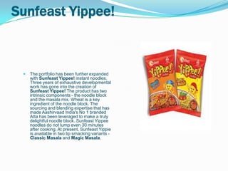 Sunfeast Yippee!



    The portfolio has been further expanded
     with Sunfeast Yippee! instant noodles.
     Three years of exhaustive developmental
     work has gone into the creation of
     Sunfeast Yippee! The product has two
     intrinsic components - the noodle block
     and the masala mix. Wheat is a key
     ingredient of the noodle block. The
     sourcing and blending expertise that has
     made Aashirvaad India's No 1 branded
     Atta has been leveraged to make a truly
     delightful noodle block. Sunfeast Yippee
     noodles do not lump even 30 minutes
     after cooking. At present, Sunfeast Yippie
     is available in two lip smacking variants -
     Classic Masala and Magic Masala.
 