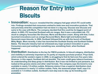 Reason for Entry into
            Biscuits
 Innovation: Research revealed that the category had gaps which ITC could settle
   into. Findings revealed that consumers wished to taste new and innovative products. That
   was precisely what the competition had not done in a big way. Glucose was Glucose and
   same is the case with Marie. The company decided that this could be its biggest point of
   attack. In 2003, ITC launched Sunfeast with six ranges. But it was a calculated risk. ITC
   stuck to category favourites like Glucose, Marie and Bourbon cream. Along with that, it also
   launched innovations such as orange-flavoured Marie, Marie light and butterscotch-
   flavoured cream biscuits. In 2004, Sunfeast followed this up with the launch of Sunfeast
   Milky Magic. More recently, it also has launched the Sunfeast Snacky and Sunfeast Golden
   Bakes. The biscuits industry had not witnessed any major product innovation in years.
   Consumers were just waiting for something new, something fresh, when Sunfeast
   happened
 Distribution: Distribution is the key for FMCG products. In biscuit category, distribution
   and visibility is extremely important as it's partly an impulse purchase product. Priya Gold,
   which entered the western region in 2000, is struggling to find its feet even five years later.
   However, in this regard, Sunfeast did not stumble. The main credit goes tobacco business –
   its understanding and deep grasp in distribution. But it was not limited to just panwaris, but
   looked at the grocery stores and other retail formats. The company says the brand is now
   available in nearly 1.8 million outlets. Britannia claims it has a superior distribution clout
   with its presence in nearly 3.3 million outlets. Parle, the seasoned player itself, says it is
   available in 1.5 million outlets. Sunfeast's next step was to step up its branding and
   promotion
 