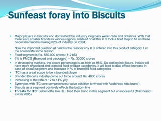 Sunfeast foray into Biscuits
   Major players in biscuits who dominated the industry long back were Parle and Britannia. With that
    there were smaller brands in various regions. Instead of all this ITC took a bold step to hit on these
    biscuit mammoths making 82% of industry (in 2004)
    Now the important question at hand is the reason why ITC entered into this product category. Let
    me enumerate some reason:
   Food segment is Rs. 550,000 crores (112 b$)
   6% is FMCG (Branded and packaged) – Rs. 33000 crores
   In developing markets, the above percentage is as high as 95%. So looking into future, India’s will
    have more organized and branded food product categories. It will lead to dual effect: Increase in
    base of biscuit segment and Increase in % of branded food categories
   ITC has a great scope to be a branded player
   Branded Biscuits industry come out to be around Rs. 4000 crores
   Increasing at the rate of 12 to 14% yoy
   Synergies with ITC core competencies (value addition to wheat with Aashirwad Atta brand)
   Biscuits as a segment positively effects the bottom line
   Threats for ITC: Behemoths like HLL tried their hand in this segment but unsuccessful (Max brand
    exit in 2005)
 