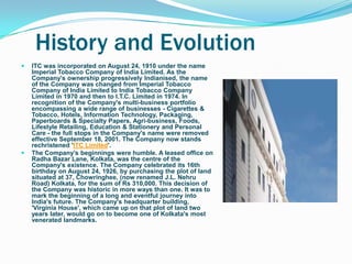 History and Evolution
   ITC was incorporated on August 24, 1910 under the name
    Imperial Tobacco Company of India Limited. As the
    Company's ownership progressively Indianised, the name
    of the Company was changed from Imperial Tobacco
    Company of India Limited to India Tobacco Company
    Limited in 1970 and then to I.T.C. Limited in 1974. In
    recognition of the Company's multi-business portfolio
    encompassing a wide range of businesses - Cigarettes &
    Tobacco, Hotels, Information Technology, Packaging,
    Paperboards & Specialty Papers, Agri-business, Foods,
    Lifestyle Retailing, Education & Stationery and Personal
    Care - the full stops in the Company's name were removed
    effective September 18, 2001. The Company now stands
    rechristened 'ITC Limited'.
   The Company‟s beginnings were humble. A leased office on
    Radha Bazar Lane, Kolkata, was the centre of the
    Company's existence. The Company celebrated its 16th
    birthday on August 24, 1926, by purchasing the plot of land
    situated at 37, Chowringhee, (now renamed J.L. Nehru
    Road) Kolkata, for the sum of Rs 310,000. This decision of
    the Company was historic in more ways than one. It was to
    mark the beginning of a long and eventful journey into
    India's future. The Company's headquarter building,
    'Virginia House', which came up on that plot of land two
    years later, would go on to become one of Kolkata's most
    venerated landmarks.
 
