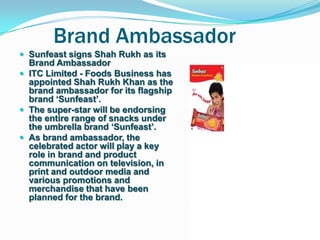 Brand Ambassador
 Sunfeast signs Shah Rukh as its
  Brand Ambassador
 ITC Limited - Foods Business has
  appointed Shah Rukh Khan as the
  brand ambassador for its flagship
  brand „Sunfeast‟.
 The super-star will be endorsing
  the entire range of snacks under
  the umbrella brand „Sunfeast‟.
 As brand ambassador, the
  celebrated actor will play a key
  role in brand and product
  communication on television, in
  print and outdoor media and
  various promotions and
  merchandise that have been
  planned for the brand.
 