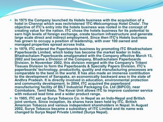  In 1975 the Company launched its Hotels business with the acquisition of a
  hotel in Chennai which was rechristened 'ITC-Welcomgroup Hotel Chola'. The
  objective of ITC's entry into the hotels business was rooted in the concept of
  creating value for the nation. ITC chose the hotels business for its potential to
  earn high levels of foreign exchange, create tourism infrastructure and generate
  large scale direct and indirect employment. Since then ITC's Hotels business
  has grown to occupy a position of leadership, with over 100 owned and
  managed properties spread across India.
 In 1979, ITC entered the Paperboards business by promoting ITC Bhadrachalam
  Paperboards Limited, which today has become the market leader in India.
  Bhadrachalam Paperboards amalgamated with the Company effective March 13,
  2002 and became a Division of the Company, Bhadrachalam Paperboards
  Division. In November 2002, this division merged with the Company's Tribeni
  Tissues Division to form the Paperboards & Specialty Papers Division. ITC's
  paperboards' technology, productivity, quality and manufacturing processes are
  comparable to the best in the world. It has also made an immense contribution
  to the development of Sarapaka, an economically backward area in the state of
  Andhra Pradesh. It is directly involved in education, environmental protection
  and community development. In 2004, ITC acquired the paperboard
  manufacturing facility of BILT Industrial Packaging Co. Ltd (BIPCO), near
  Coimbatore, Tamil Nadu. The Kovai Unit allows ITC to improve customer service
  with reduced lead time and a wider product range.
 In 1985, ITC set up Surya Tobacco Co. in Nepal as an Indo-Nepal and British
  joint venture. Since inception, its shares have been held by ITC, British
  American Tobacco and various independent shareholders in Nepal. In August
  2002, Surya Tobacco became a subsidiary of ITC Limited and its name was
  changed to Surya Nepal Private Limited (Surya Nepal).
 