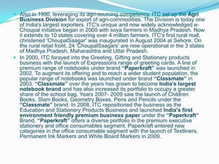  Also in 1990, leveraging its agri-sourcing competency, ITC set up the Agri
  Business Division for export of agri-commodities. The Division is today one
  of India's largest exporters. ITC's unique and now widely acknowledged e-
  Choupal initiative began in 2000 with soya farmers in Madhya Pradesh. Now
  it extends to 10 states covering over 4 million farmers. ITC's first rural mall,
  christened 'ChoupalSaagar' was inaugurated in August 2004 at Sehore. On
  the rural retail front, 24 'ChoupalSaagars' are now operational in the 3 states
  of Madhya Pradesh, Maharashtra and Uttar Pradesh.
 In 2000, ITC forayed into the Greeting, Gifting and Stationery products
  business with the launch of Expressions range of greeting cards. A line of
  premium range of notebooks under brand “Paperkraft” was launched in
  2002. To augment its offering and to reach a wider student population, the
  popular range of notebooks was launched under brand “Classmate” in
  2003. “Classmate” over the years has grown to become India‟s largest
  notebook brand and has also increased its portfolio to occupy a greater
  share of the school bag. Years 2007- 2009 saw the launch of Children
  Books, Slam Books, Geometry Boxes, Pens and Pencils under the
  “Classmate” brand. In 2008, ITC repositioned the business as the
  Education and Stationery Products Business and launched India's first
  environment friendly premium business paper under the “Paperkraft”
  Brand. “Paperkraft” offers a diverse portfolio in the premium executive
  stationery and office consumables segment. Paperkraft entered new
  categories in the office consumable segment with the launch of Textliners,
  Permanent Ink Markers and White Board Markers in 2009.
 
