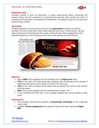Case Study _Sun Feast Dark Fantasy
http://telibrahma.com Follow us on http://www.facebook.com/PointARTApp
BUSINESS CASE
Sunfeast wanted to give its consumers a unique experiencing before consuming the
product. Along with the excitement of consuming the biscuits, they wanted the entire of
experience of the product to be special and interesting. The objective was to by bringing the
product closer to them.
SOLUTION
Sunfeast released a sensuous print ad which was augmented to deliver the famous
Sunfeast TVC and connect with social media websites onto users’ mobile phones. By just
capturing the print advertisement from users’ mobile phones, these engagements were
delivered instantly on their fingertips which they could experience at their leisure.
RESULTS
 About 3000 users engaged with the campaign with a single print insert
 75% of the users who experienced the campaign were introduced to the concept of
additional interactivity with a static print Ad for the first time.
 42% of the users accessed social media sites to express their opinion and connect
with their peers
 58% of the users engaged with the Sunfeast Dark Fantasy TVC
 It was recorded that each user, on an average engaged with all the content at least
twice
HIGHLIGHTS
 The campaign delivered the benefits of experiential marketing on the traditional
media reach
 A deeper brand engagement was created through print ads to generate higher
ROI
 