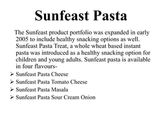Sunfeast Pasta
The Sunfeast product portfolio was expanded in early
2005 to include healthy snacking options as well.
Sunfeast Pasta Treat, a whole wheat based instant
pasta was introduced as a healthy snacking option for
children and young adults. Sunfeast pasta is available
in four flavours-
 Sunfeast Pasta Cheese
 Sunfeast Pasta Tomato Cheese
 Sunfeast Pasta Masala
 Sunfeast Pasta Sour Cream Onion
 