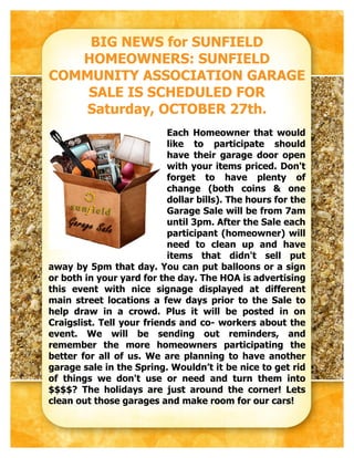 BIG NEWS for SUNFIELD
   HOMEOWNERS: SUNFIELD
COMMUNITY ASSOCIATION GARAGE
    SALE IS SCHEDULED FOR
    Saturday, OCTOBER 27th.
                           Each Homeowner that would
                           like to participate should
                           have their garage door open
                           with your items priced. Don't
                           forget to have plenty of
                           change (both coins & one
                           dollar bills). The hours for the
                           Garage Sale will be from 7am
                           until 3pm. After the Sale each
                           participant (homeowner) will
                           need to clean up and have
                           items that didn't sell put
away by 5pm that day. You can put balloons or a sign
or both in your yard for the day. The HOA is advertising
this event with nice signage displayed at different
main street locations a few days prior to the Sale to
help draw in a crowd. Plus it will be posted in on
Craigslist. Tell your friends and co- workers about the
event. We will be sending out reminders, and
remember the more homeowners participating the
better for all of us. We are planning to have another
garage sale in the Spring. Wouldn’t it be nice to get rid
of things we don't use or need and turn them into
$$$$? The holidays are just around the corner! Lets
clean out those garages and make room for our cars!
 