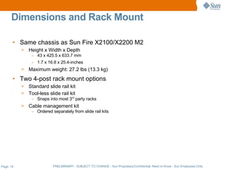 Dimensions and Rack Mount

       • Same chassis as Sun Fire X2100/X2200 M2
           >   Height x Width x Depth
                – 43 x 425.5 x 633.7 mm
                – 1.7 x 16.8 x 25.4-inches
           >   Maximum weight: 27.2 lbs (13.3 kg)
       • Two 4-post rack mount options
           > Standard slide rail kit
           > Tool-less slide rail kit
                – Snaps into most 3rd party racks
           >   Cable management kit
                – Ordered separately from slide rail kits




Page: 19                   PRELIMINARY - SUBJECT TO CHANGE - Sun Proprietary/Confidential: Need to Know - Sun Employees Only
 