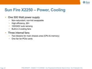 Sun Fire X2250 – Power, Cooling
       • One 500 Watt power supply
           > Non-redundant, non-hot swappable
           > High efficiency, 80+
           > 120/240V auto sensing
           > Built-in 2 cooling fans

       • Three internal fans
           > Two blowers for main chassis area (CPU & memory)
           > One fan for PCIe cards




Page: 20               PRELIMINARY - SUBJECT TO CHANGE - Sun Proprietary/Confidential: Need to Know - Sun Employees Only
 